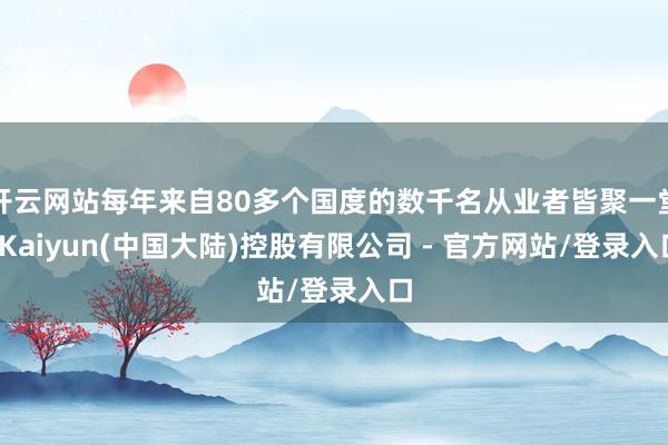 开云网站每年来自80多个国度的数千名从业者皆聚一堂-Kaiyun(中国大陆)控股有限公司 - 官方网站/登录入口