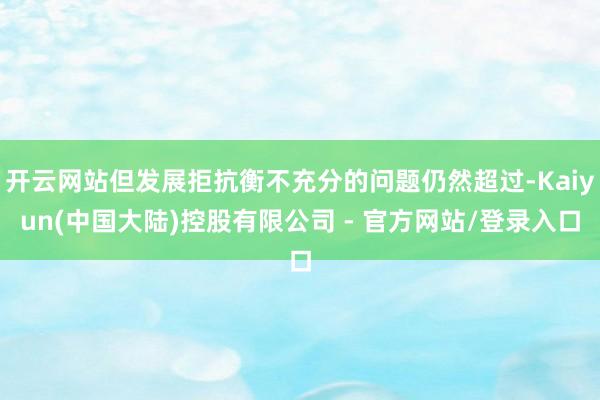 开云网站但发展拒抗衡不充分的问题仍然超过-Kaiyun(中国大陆)控股有限公司 - 官方网站/登录入口