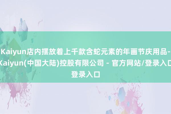 Kaiyun店内摆放着上千款含蛇元素的年画节庆用品-Kaiyun(中国大陆)控股有限公司 - 官方网站/登录入口