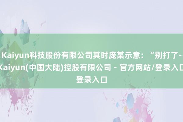 Kaiyun科技股份有限公司其时庞某示意：“别打了-Kaiyun(中国大陆)控股有限公司 - 官方网站/登录入口