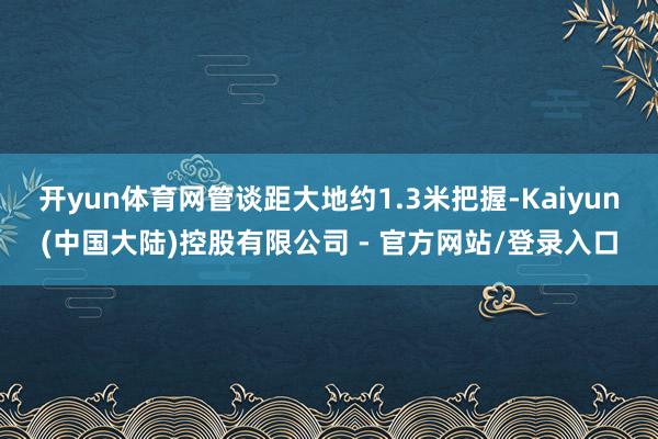 开yun体育网管谈距大地约1.3米把握-Kaiyun(中国大陆)控股有限公司 - 官方网站/登录入口