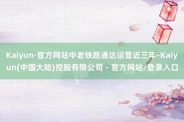 Kaiyun·官方网站中老铁路通达运营近三年-Kaiyun(中国大陆)控股有限公司 - 官方网站/登录入口