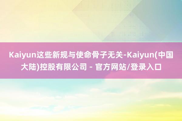 Kaiyun这些新规与使命骨子无关-Kaiyun(中国大陆)控股有限公司 - 官方网站/登录入口