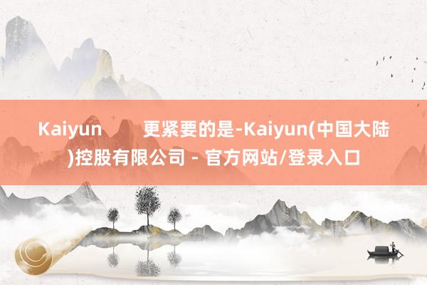 Kaiyun        更紧要的是-Kaiyun(中国大陆)控股有限公司 - 官方网站/登录入口