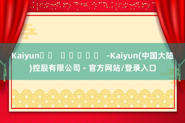 Kaiyun -Kaiyun(中国大陆)控股有限公司 - 官方网站/登录入口