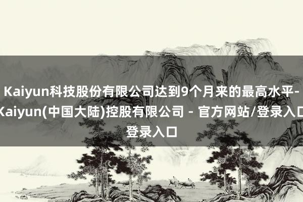Kaiyun科技股份有限公司达到9个月来的最高水平-Kaiyun(中国大陆)控股有限公司 - 官方网站/登录入口