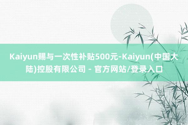 Kaiyun赐与一次性补贴500元-Kaiyun(中国大陆)控股有限公司 - 官方网站/登录入口