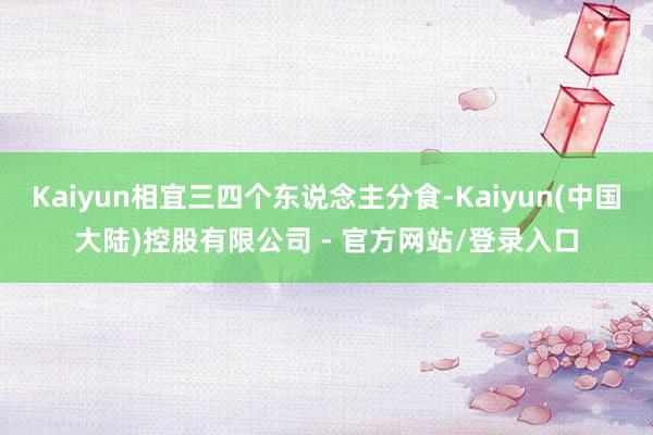 Kaiyun相宜三四个东说念主分食-Kaiyun(中国大陆)控股有限公司 - 官方网站/登录入口