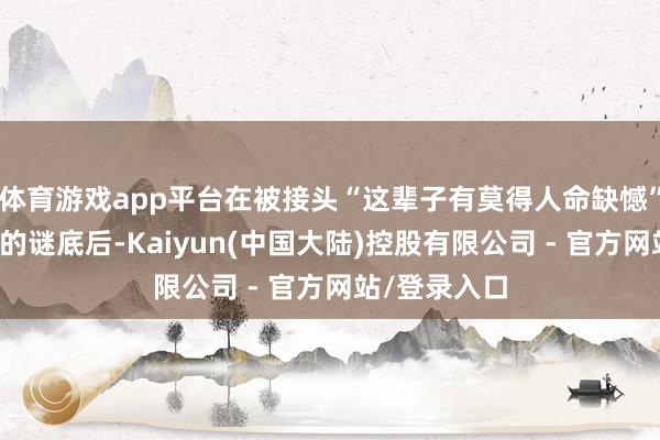 体育游戏app平台在被接头“这辈子有莫得人命缺憾”并给出含糊的谜底后-Kaiyun(中国大陆)控股有限公司 - 官方网站/登录入口