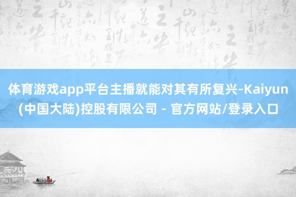 体育游戏app平台主播就能对其有所复兴-Kaiyun(中国大陆)控股有限公司 - 官方网站/登录入口