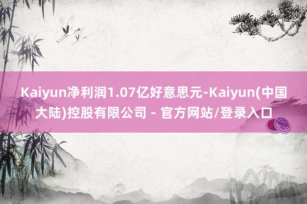 Kaiyun净利润1.07亿好意思元-Kaiyun(中国大陆)控股有限公司 - 官方网站/登录入口