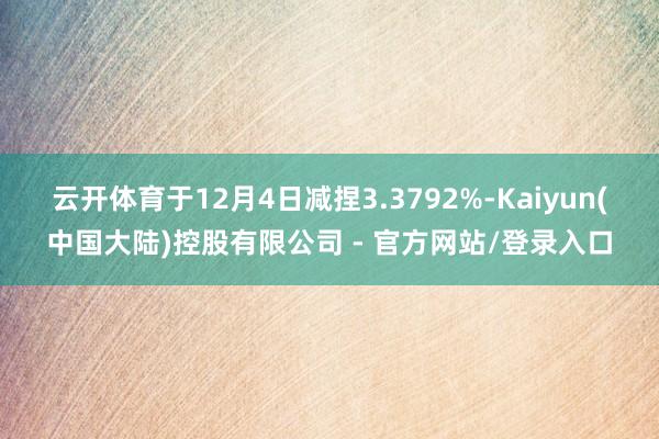 云开体育于12月4日减捏3.3792%-Kaiyun(中国大陆)控股有限公司 - 官方网站/登录入口