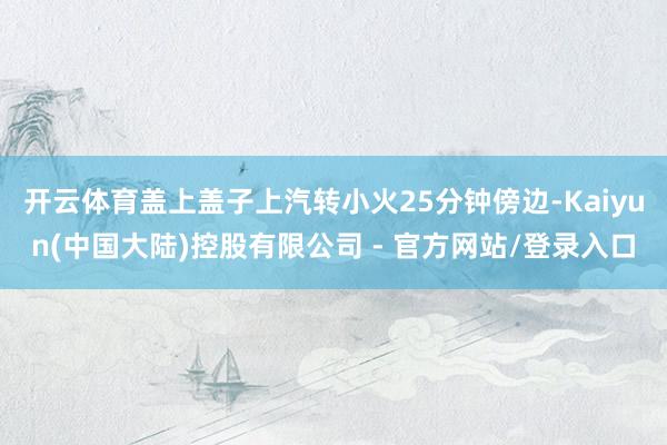 开云体育盖上盖子上汽转小火25分钟傍边-Kaiyun(中国大陆)控股有限公司 - 官方网站/登录入口