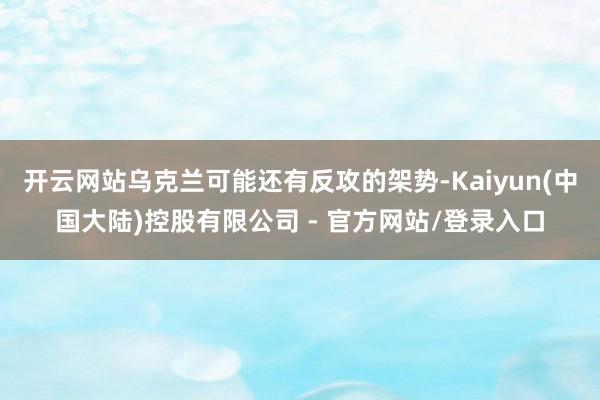 开云网站乌克兰可能还有反攻的架势-Kaiyun(中国大陆)控股有限公司 - 官方网站/登录入口