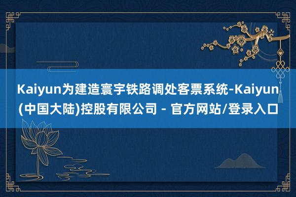 Kaiyun为建造寰宇铁路调处客票系统-Kaiyun(中国大陆)控股有限公司 - 官方网站/登录入口