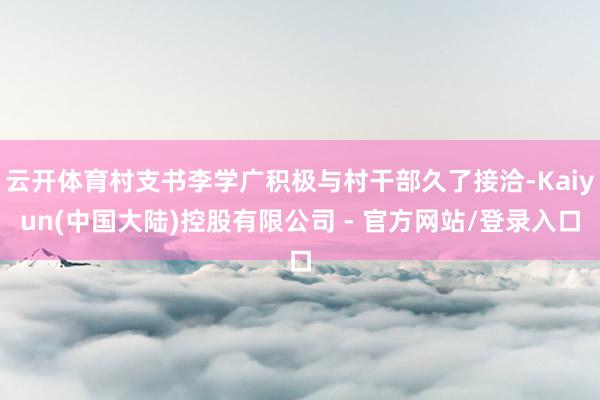 云开体育村支书李学广积极与村干部久了接洽-Kaiyun(中国大陆)控股有限公司 - 官方网站/登录入口