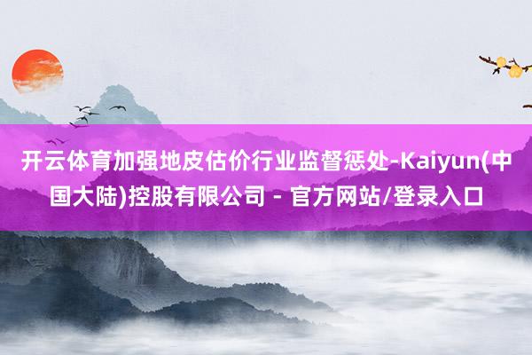 开云体育加强地皮估价行业监督惩处-Kaiyun(中国大陆)控股有限公司 - 官方网站/登录入口