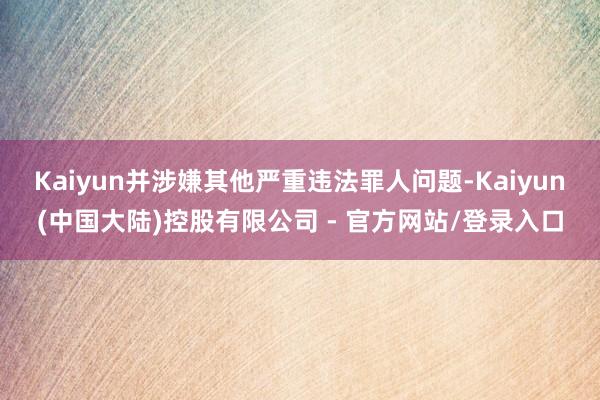 Kaiyun并涉嫌其他严重违法罪人问题-Kaiyun(中国大陆)控股有限公司 - 官方网站/登录入口