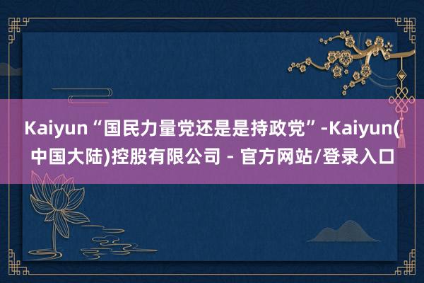 Kaiyun“国民力量党还是是持政党”-Kaiyun(中国大陆)控股有限公司 - 官方网站/登录入口