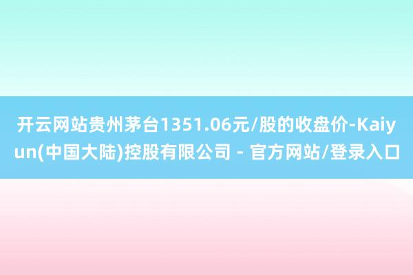 开云网站贵州茅台1351.06元/股的收盘价-Kaiyun(中国大陆)控股有限公司 - 官方网站/登录入口