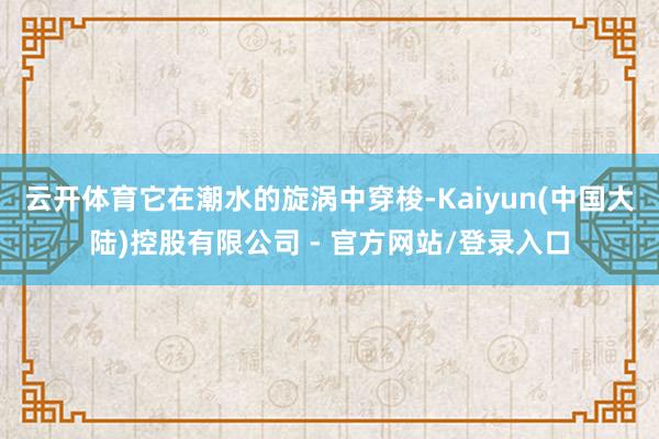 云开体育它在潮水的旋涡中穿梭-Kaiyun(中国大陆)控股有限公司 - 官方网站/登录入口