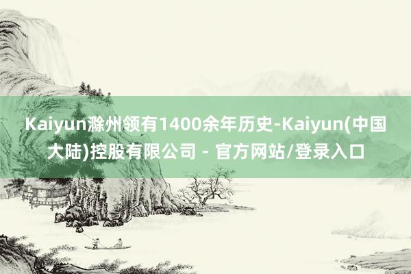 Kaiyun滁州领有1400余年历史-Kaiyun(中国大陆)控股有限公司 - 官方网站/登录入口