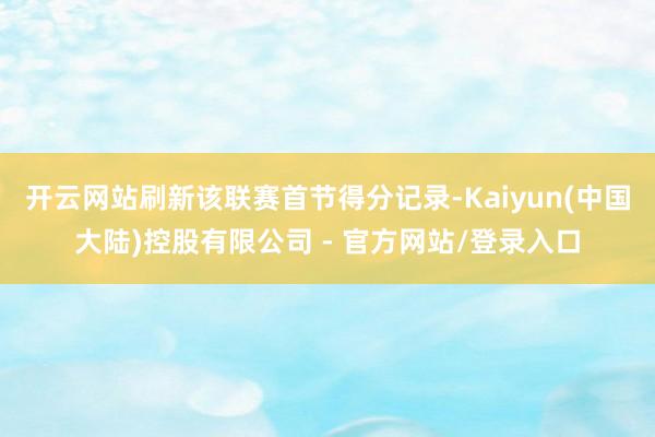 开云网站刷新该联赛首节得分记录-Kaiyun(中国大陆)控股有限公司 - 官方网站/登录入口