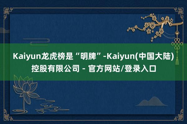Kaiyun　　龙虎榜是“明牌”-Kaiyun(中国大陆)控股有限公司 - 官方网站/登录入口