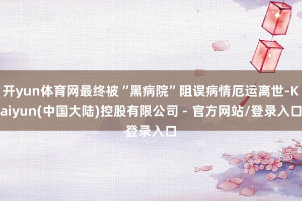开yun体育网最终被“黑病院”阻误病情厄运离世-Kaiyun(中国大陆)控股有限公司 - 官方网站/登录入口