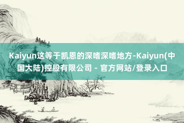 Kaiyun这等于凯恩的深嗜深嗜地方-Kaiyun(中国大陆)控股有限公司 - 官方网站/登录入口