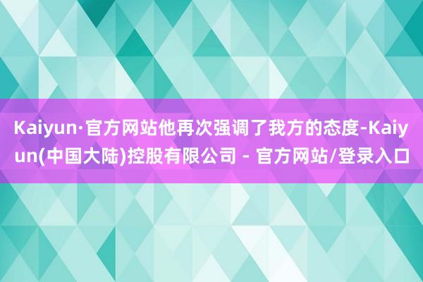 Kaiyun·官方网站他再次强调了我方的态度-Kaiyun(中国大陆)控股有限公司 - 官方网站/登录入口