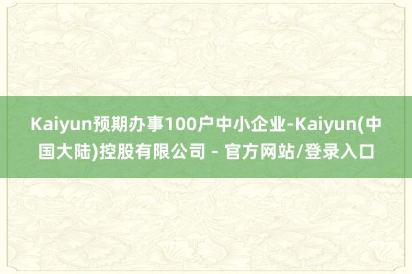 Kaiyun预期办事100户中小企业-Kaiyun(中国大陆)控股有限公司 - 官方网站/登录入口
