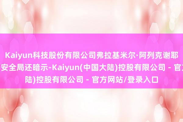 Kaiyun科技股份有限公司弗拉基米尔·阿列克谢耶夫 府上图俄联邦安全局还暗示-Kaiyun(中国大陆)控股有限公司 - 官方网站/登录入口