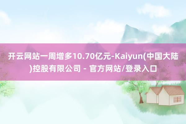 开云网站一周增多10.70亿元-Kaiyun(中国大陆)控股有限公司 - 官方网站/登录入口