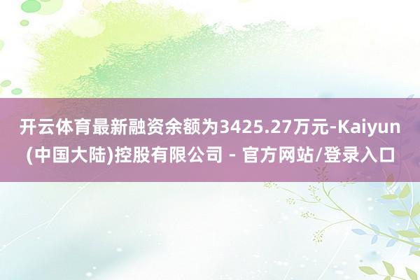 开云体育最新融资余额为3425.27万元-Kaiyun(中国大陆)控股有限公司 - 官方网站/登录入口