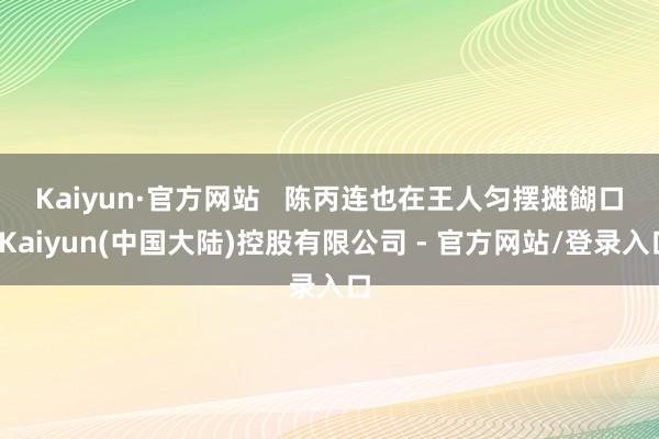 Kaiyun·官方网站   　　陈丙连也在王人匀摆摊餬口-Kaiyun(中国大陆)控股有限公司 - 官方网站/登录入口