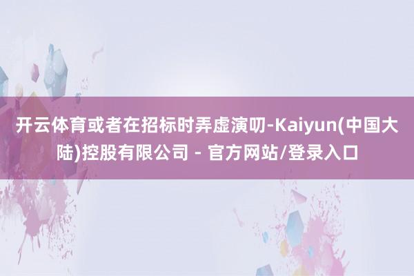 开云体育或者在招标时弄虚演叨-Kaiyun(中国大陆)控股有限公司 - 官方网站/登录入口