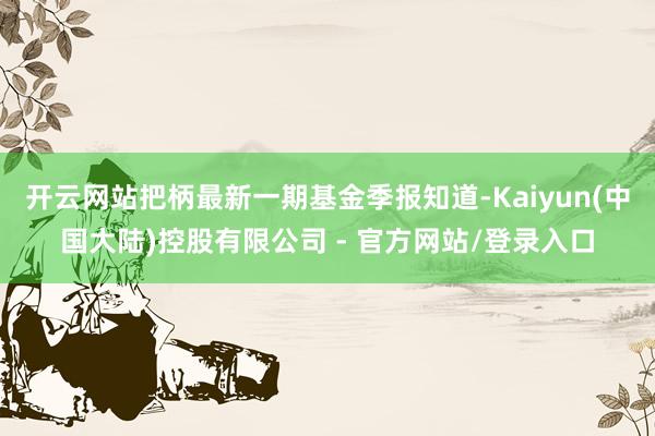开云网站把柄最新一期基金季报知道-Kaiyun(中国大陆)控股有限公司 - 官方网站/登录入口