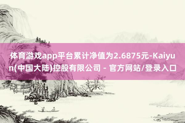 体育游戏app平台累计净值为2.6875元-Kaiyun(中国大陆)控股有限公司 - 官方网站/登录入口
