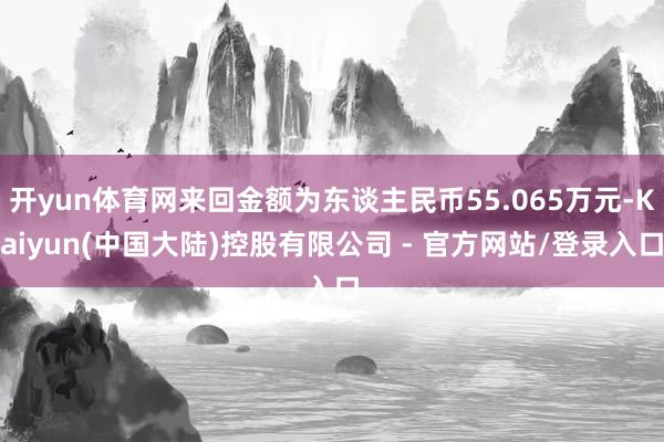 开yun体育网来回金额为东谈主民币55.065万元-Kaiyun(中国大陆)控股有限公司 - 官方网站/登录入口