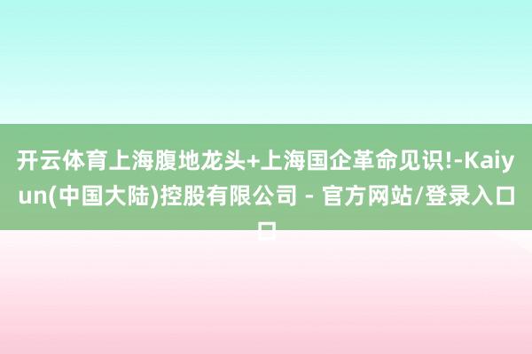 开云体育上海腹地龙头+上海国企革命见识!-Kaiyun(中国大陆)控股有限公司 - 官方网站/登录入口