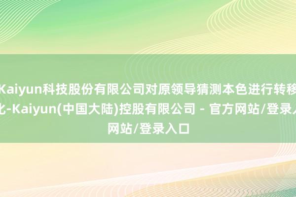Kaiyun科技股份有限公司对原领导猜测本色进行转移优化-Kaiyun(中国大陆)控股有限公司 - 官方网站/登录入口