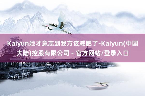Kaiyun她才意志到我方该减肥了-Kaiyun(中国大陆)控股有限公司 - 官方网站/登录入口