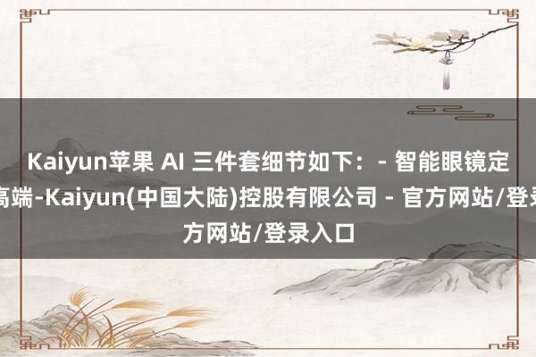 Kaiyun苹果 AI 三件套细节如下：- 智能眼镜定位最高端-Kaiyun(中国大陆)控股有限公司 - 官方网站/登录入口