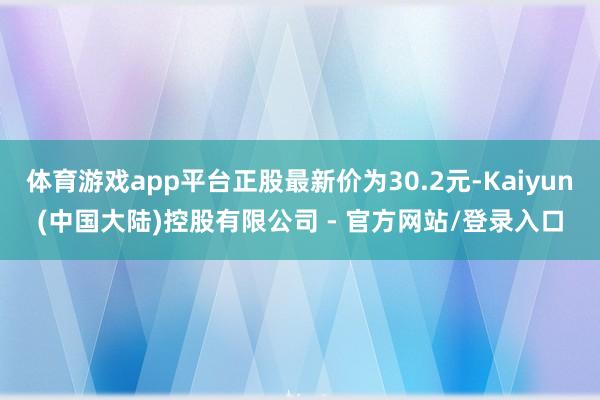 体育游戏app平台正股最新价为30.2元-Kaiyun(中国大陆)控股有限公司 - 官方网站/登录入口