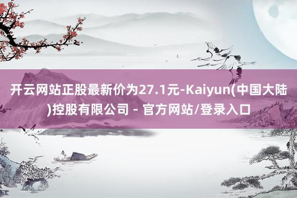 开云网站正股最新价为27.1元-Kaiyun(中国大陆)控股有限公司 - 官方网站/登录入口