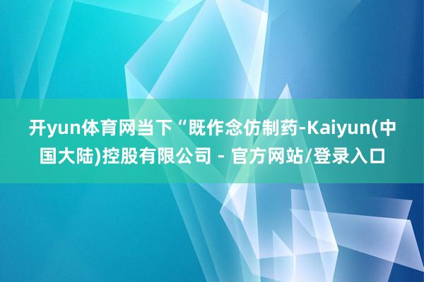 开yun体育网　　当下“既作念仿制药-Kaiyun(中国大陆)控股有限公司 - 官方网站/登录入口