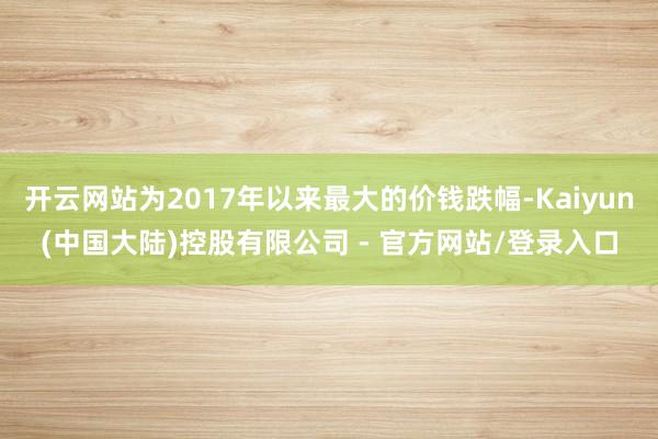 开云网站为2017年以来最大的价钱跌幅-Kaiyun(中国大陆)控股有限公司 - 官方网站/登录入口