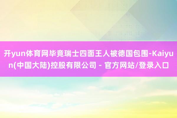 开yun体育网毕竟瑞士四面王人被德国包围-Kaiyun(中国大陆)控股有限公司 - 官方网站/登录入口