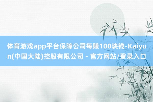 体育游戏app平台保障公司每赚100块钱-Kaiyun(中国大陆)控股有限公司 - 官方网站/登录入口